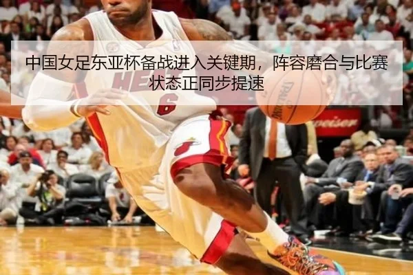 中国女足东亚杯备战进入关键期，阵容磨合与比赛状态正同步提速
